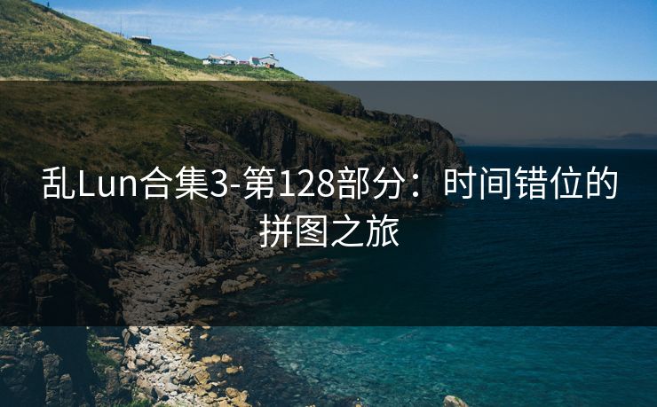 乱Lun合集3-第128部分：时间错位的拼图之旅
