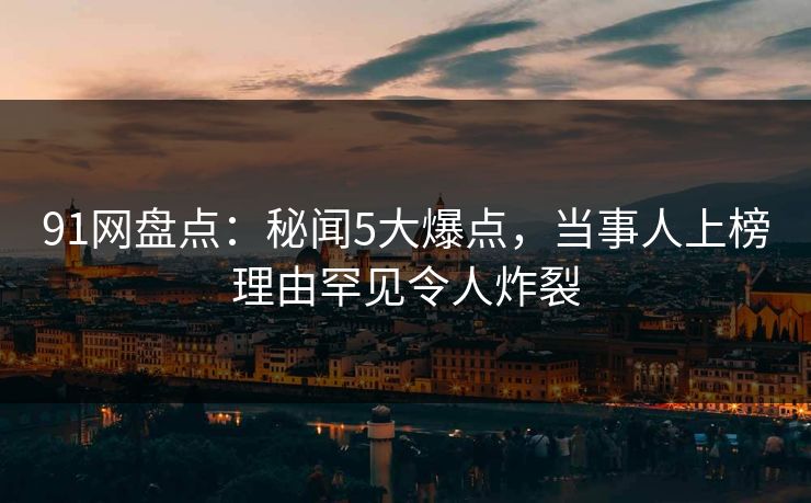 91网盘点：秘闻5大爆点，当事人上榜理由罕见令人炸裂