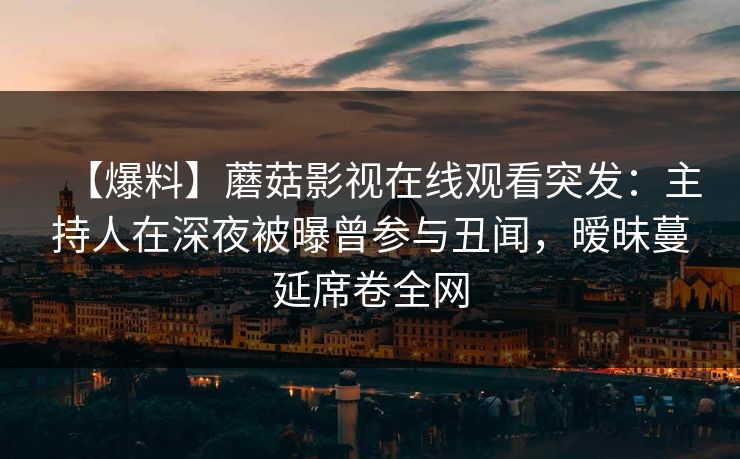 【爆料】蘑菇影视在线观看突发：主持人在深夜被曝曾参与丑闻，暧昧蔓延席卷全网