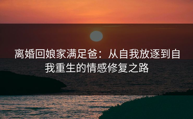 离婚回娘家满足爸：从自我放逐到自我重生的情感修复之路