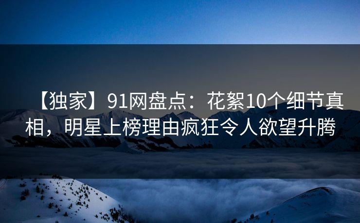 【独家】91网盘点：花絮10个细节真相，明星上榜理由疯狂令人欲望升腾