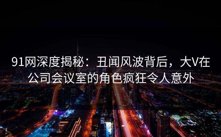 91网深度揭秘：丑闻风波背后，大V在公司会议室的角色疯狂令人意外