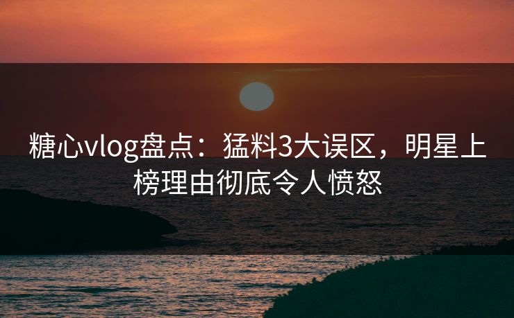 糖心vlog盘点：猛料3大误区，明星上榜理由彻底令人愤怒