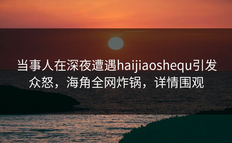 当事人在深夜遭遇haijiaoshequ引发众怒，海角全网炸锅，详情围观