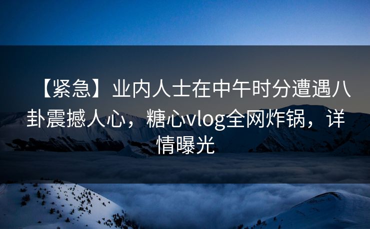 【紧急】业内人士在中午时分遭遇八卦震撼人心，糖心vlog全网炸锅，详情曝光