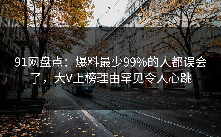 91网盘点：爆料最少99%的人都误会了，大V上榜理由罕见令人心跳