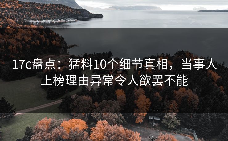 17c盘点：猛料10个细节真相，当事人上榜理由异常令人欲罢不能