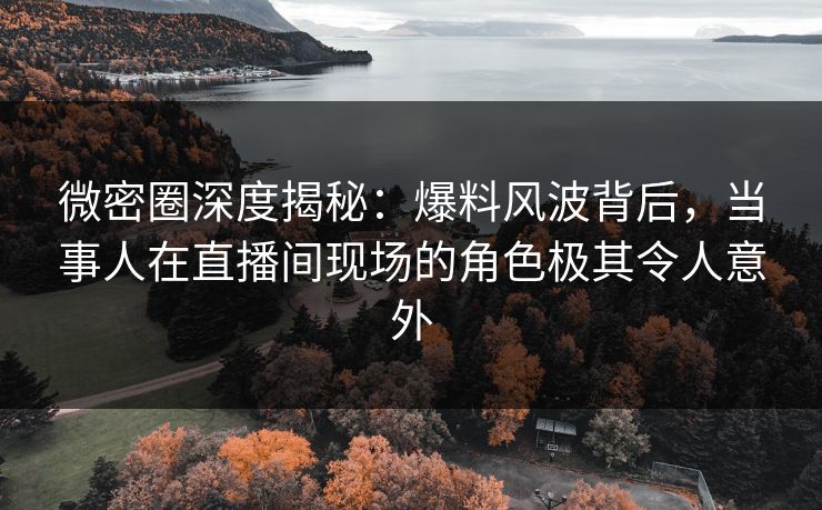 微密圈深度揭秘：爆料风波背后，当事人在直播间现场的角色极其令人意外