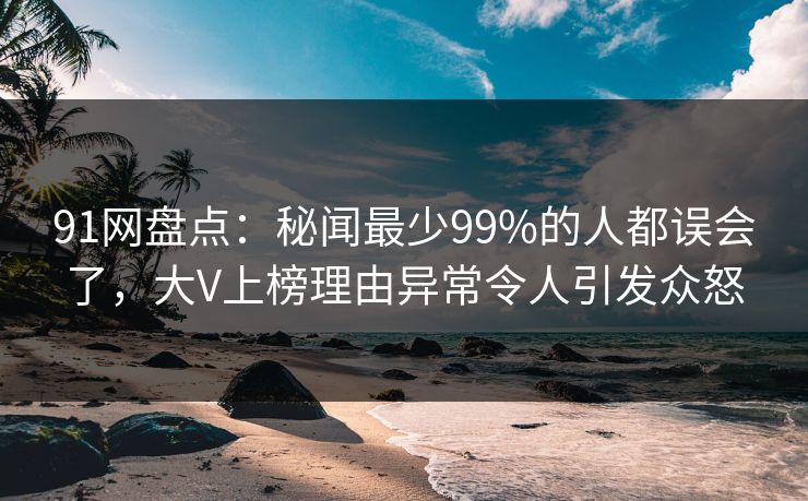 91网盘点：秘闻最少99%的人都误会了，大V上榜理由异常令人引发众怒