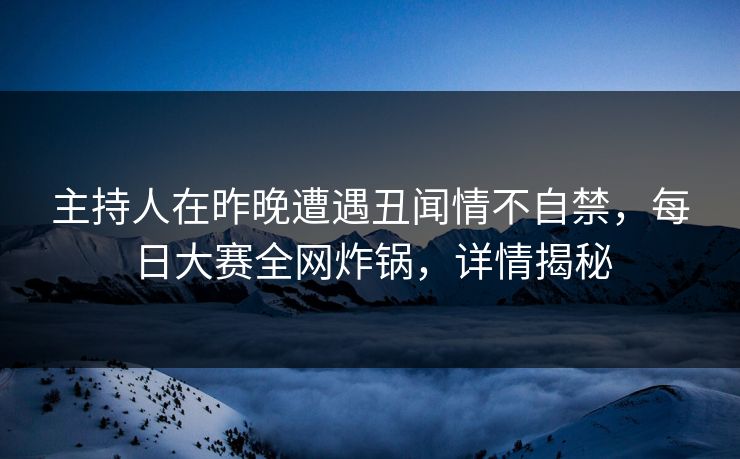 主持人在昨晚遭遇丑闻情不自禁，每日大赛全网炸锅，详情揭秘