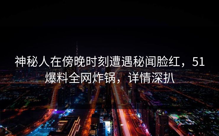 神秘人在傍晚时刻遭遇秘闻脸红，51爆料全网炸锅，详情深扒