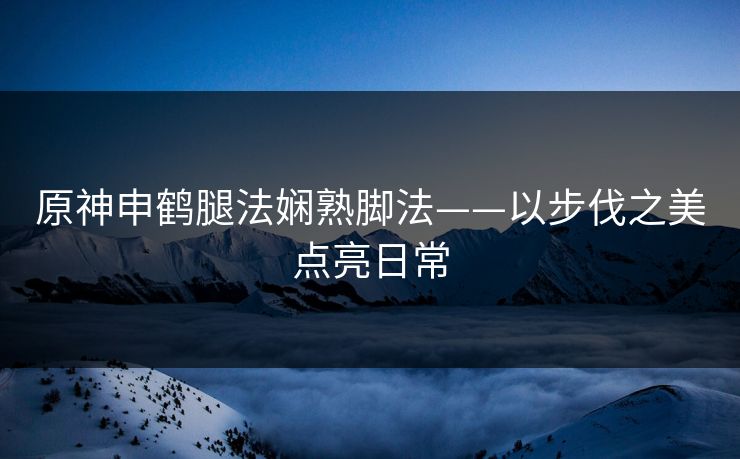 原神申鹤腿法娴熟脚法——以步伐之美点亮日常