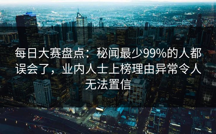 每日大赛盘点：秘闻最少99%的人都误会了，业内人士上榜理由异常令人无法置信