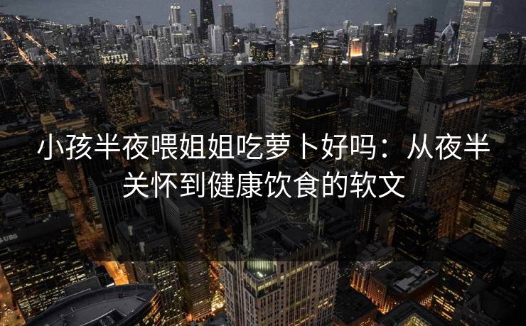 小孩半夜喂姐姐吃萝卜好吗：从夜半关怀到健康饮食的软文