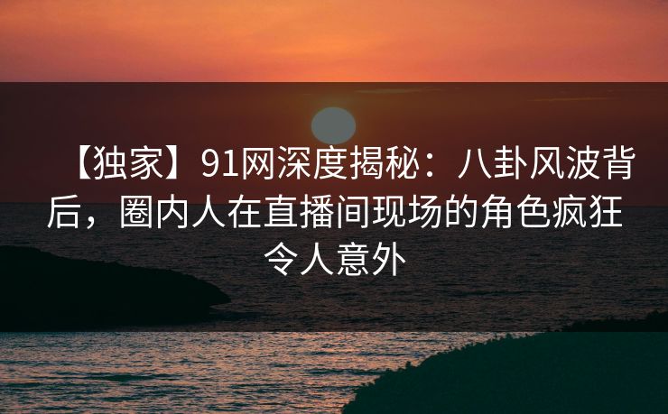 【独家】91网深度揭秘：八卦风波背后，圈内人在直播间现场的角色疯狂令人意外
