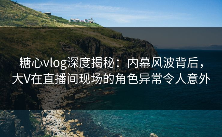 糖心vlog深度揭秘：内幕风波背后，大V在直播间现场的角色异常令人意外