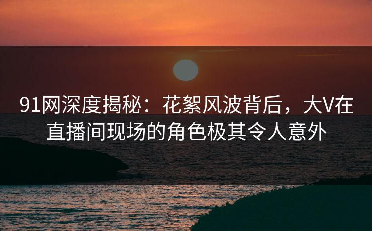 91网深度揭秘：花絮风波背后，大V在直播间现场的角色极其令人意外