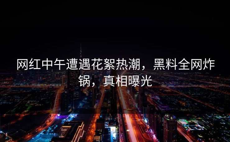 网红中午遭遇花絮热潮，黑料全网炸锅，真相曝光