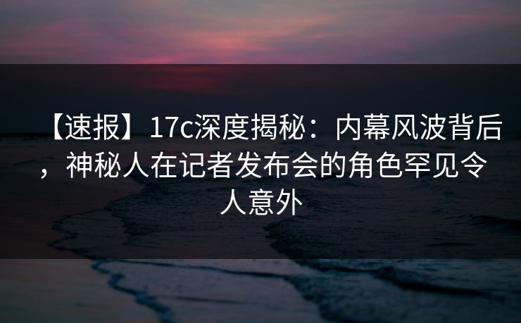 【速报】17c深度揭秘：内幕风波背后，神秘人在记者发布会的角色罕见令人意外