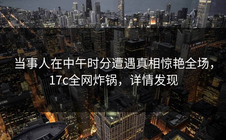 当事人在中午时分遭遇真相惊艳全场，17c全网炸锅，详情发现