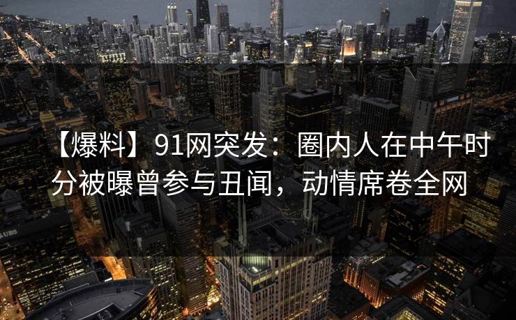 【爆料】91网突发：圈内人在中午时分被曝曾参与丑闻，动情席卷全网