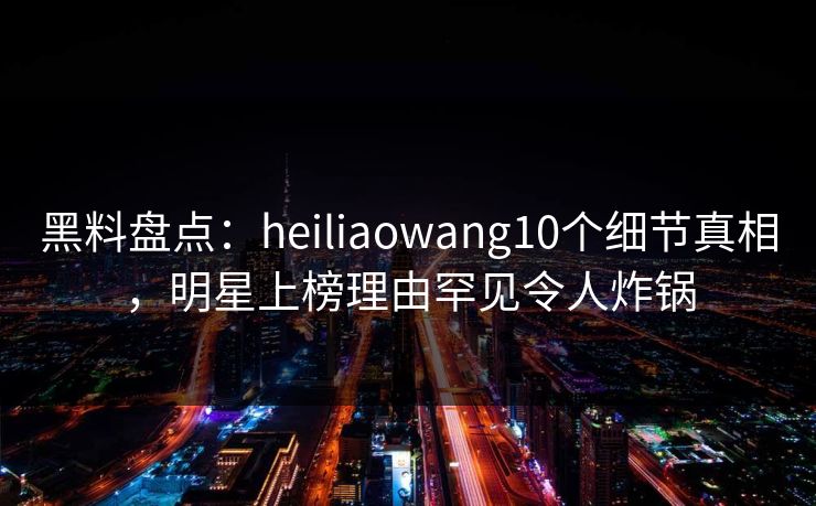 黑料盘点：heiliaowang10个细节真相，明星上榜理由罕见令人炸锅