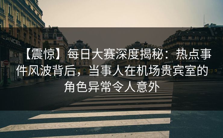 【震惊】每日大赛深度揭秘：热点事件风波背后，当事人在机场贵宾室的角色异常令人意外