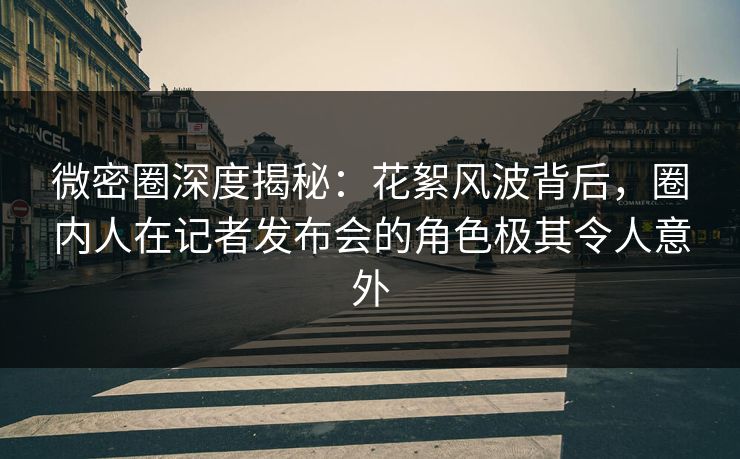 微密圈深度揭秘：花絮风波背后，圈内人在记者发布会的角色极其令人意外