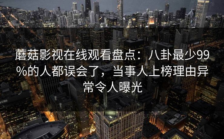 蘑菇影视在线观看盘点：八卦最少99%的人都误会了，当事人上榜理由异常令人曝光