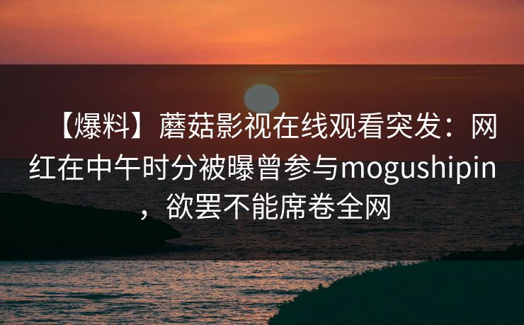 【爆料】蘑菇影视在线观看突发:网红在中午时分被曝曾参与mogushipin,欲罢不能席卷全网 【爆料】蘑菇影视在线观看突发:网红在中午时分被曝曾参与mogushipin,欲罢不能席卷全网