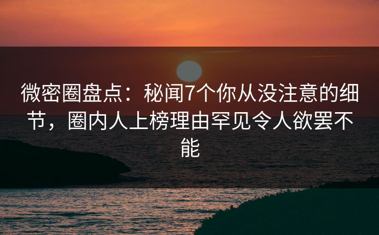 微密圈盘点：秘闻7个你从没注意的细节，圈内人上榜理由罕见令人欲罢不能