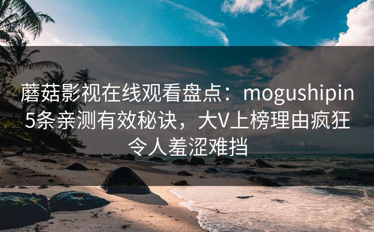 蘑菇影视在线观看盘点：mogushipin5条亲测有效秘诀，大V上榜理由疯狂令人羞涩难挡