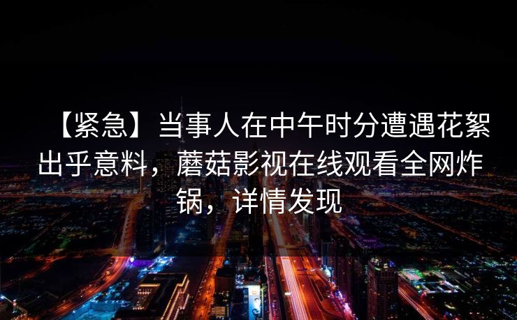 【紧急】当事人在中午时分遭遇花絮出乎意料，蘑菇影视在线观看全网炸锅，详情发现