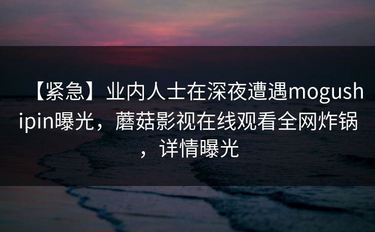 【紧急】业内人士在深夜遭遇mogushipin曝光，蘑菇影视在线观看全网炸锅，详情曝光