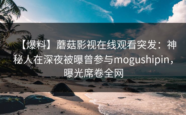 【爆料】蘑菇影视在线观看突发：神秘人在深夜被曝曾参与mogushipin，曝光席卷全网