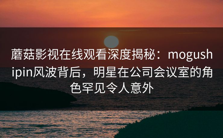 蘑菇影视在线观看深度揭秘：mogushipin风波背后，明星在公司会议室的角色罕见令人意外