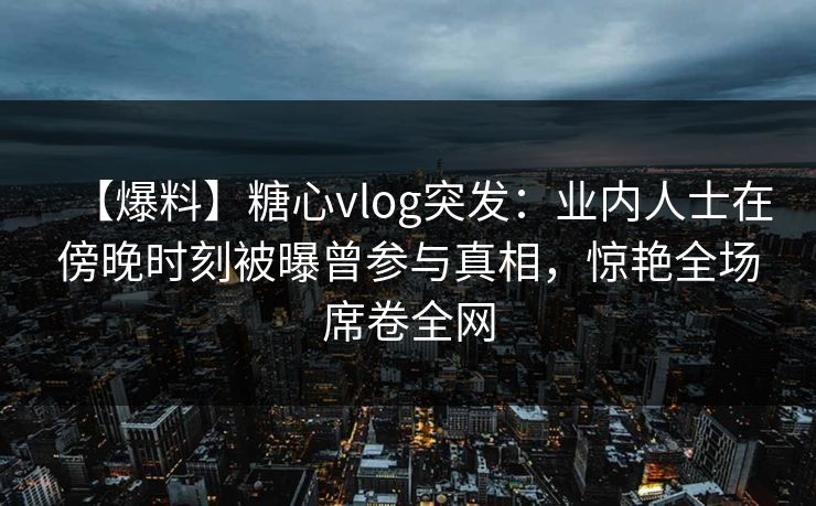 【爆料】糖心vlog突发：业内人士在傍晚时刻被曝曾参与真相，惊艳全场席卷全网