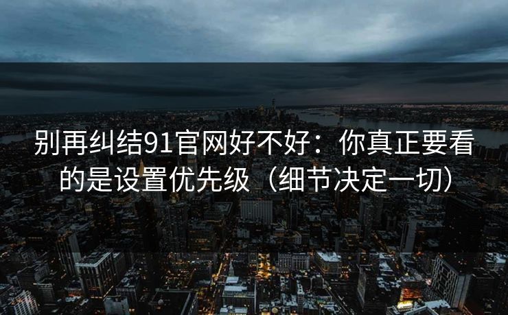 别再纠结91官网好不好：你真正要看的是设置优先级（细节决定一切）