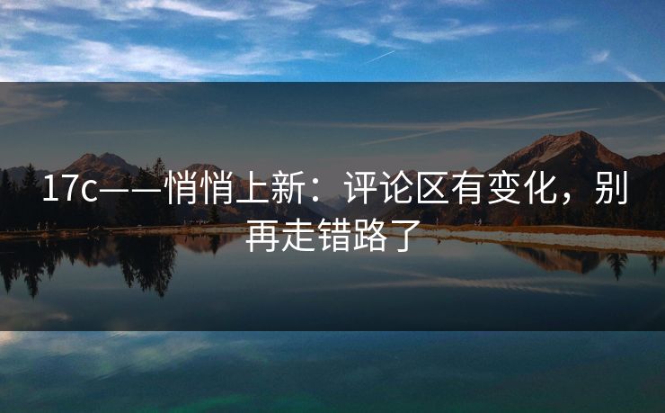 17c——悄悄上新：评论区有变化，别再走错路了